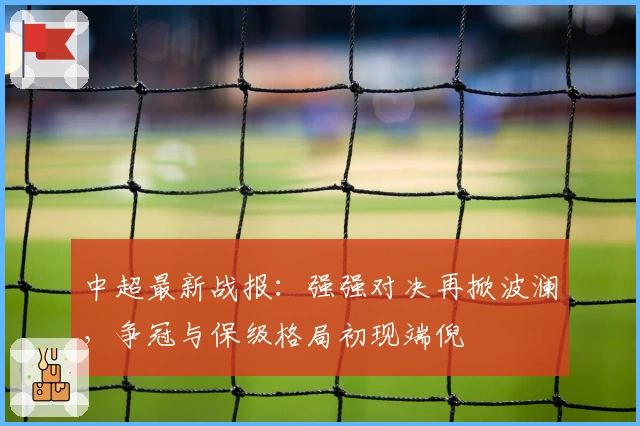中超最新战报：强强对决再掀波澜，争冠与保级格局初现端倪