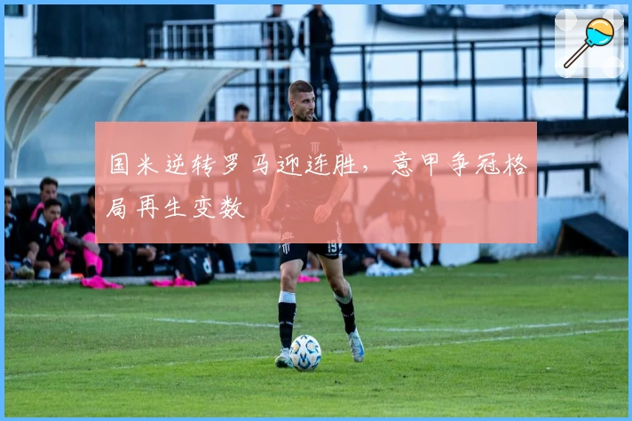 国米逆转罗马迎连胜，意甲争冠格局再生变数